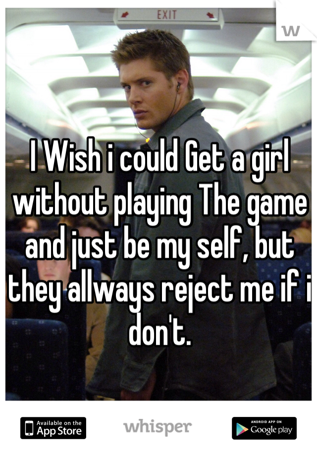 I Wish i could Get a girl without playing The game and just be my self, but they allways reject me if i don't.