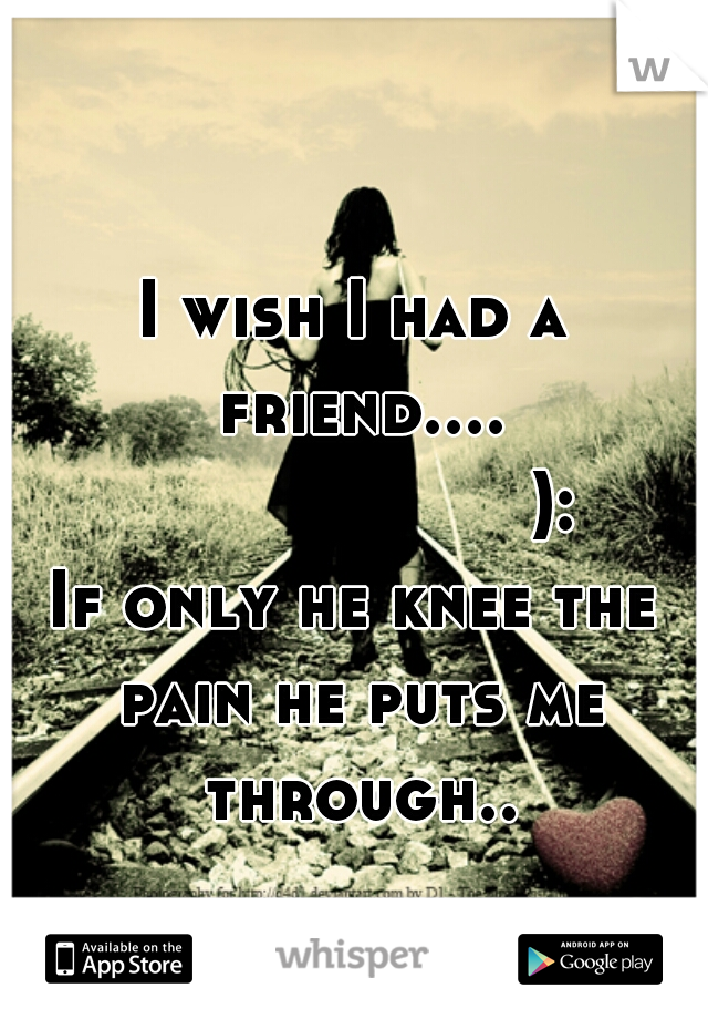 I wish I had a friend....
                   ):
If only he knee the pain he puts me through..