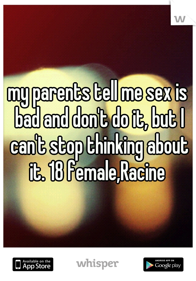 my parents tell me sex is bad and don't do it, but I can't stop thinking about it. 18 female,Racine 