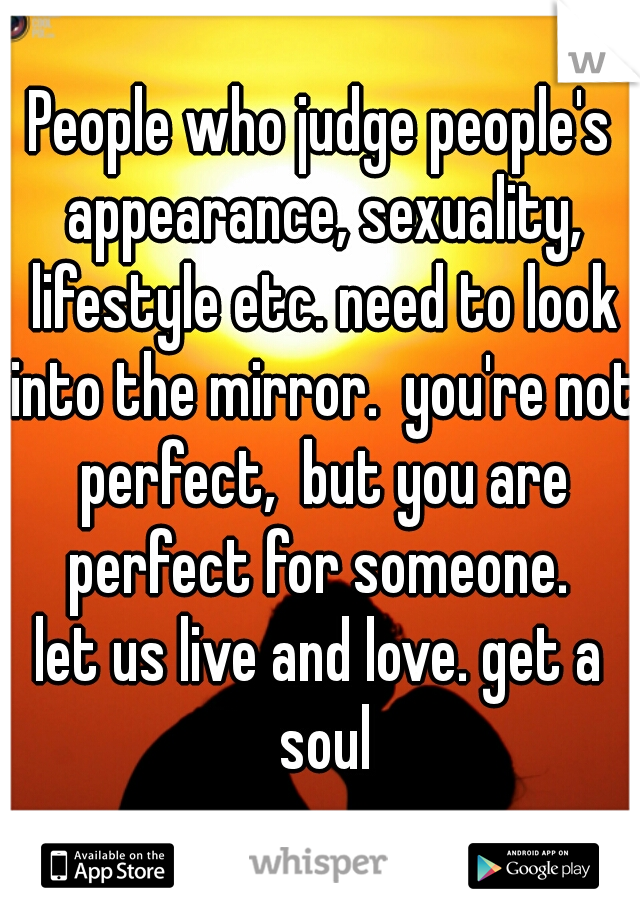 People who judge people's appearance, sexuality, lifestyle etc. need to look into the mirror.  you're not perfect,  but you are perfect for someone. 

let us live and love. get a soul