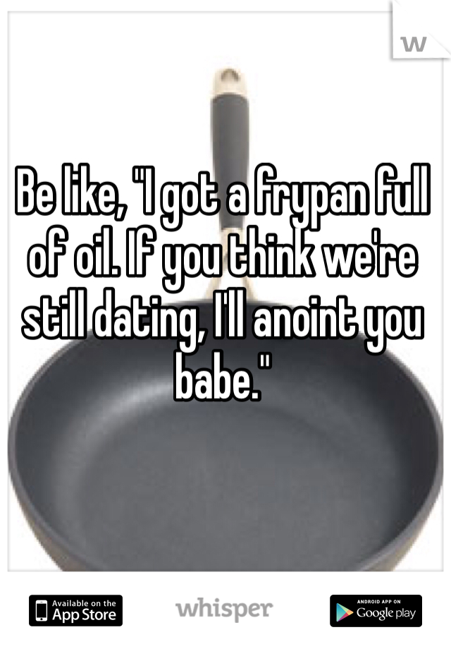 Be like, "I got a frypan full of oil. If you think we're still dating, I'll anoint you babe."