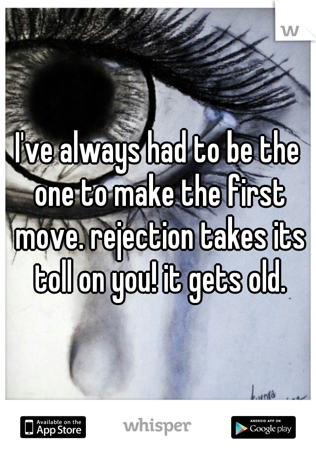 I've always had to be the one to make the first move. rejection takes its toll on you! it gets old.