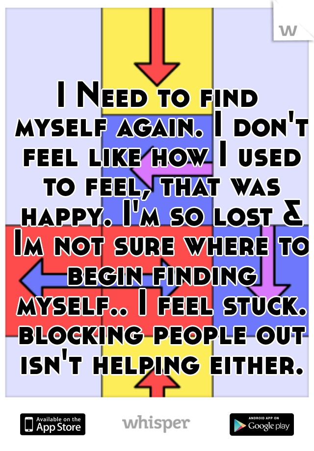 I Need to find myself again. I don't feel like how I used to feel, that was happy. I'm so lost & Im not sure where to begin finding myself.. I feel stuck. blocking people out isn't helping either.