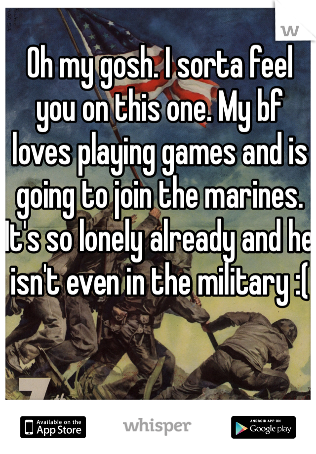 Oh my gosh. I sorta feel you on this one. My bf loves playing games and is going to join the marines. It's so lonely already and he isn't even in the military :(  