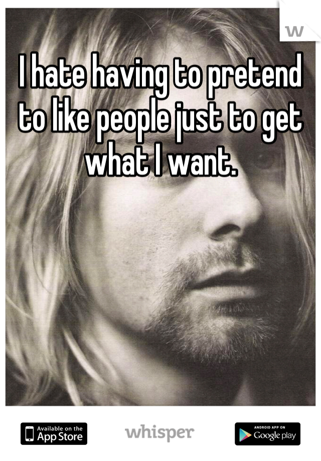 I hate having to pretend to like people just to get what I want.