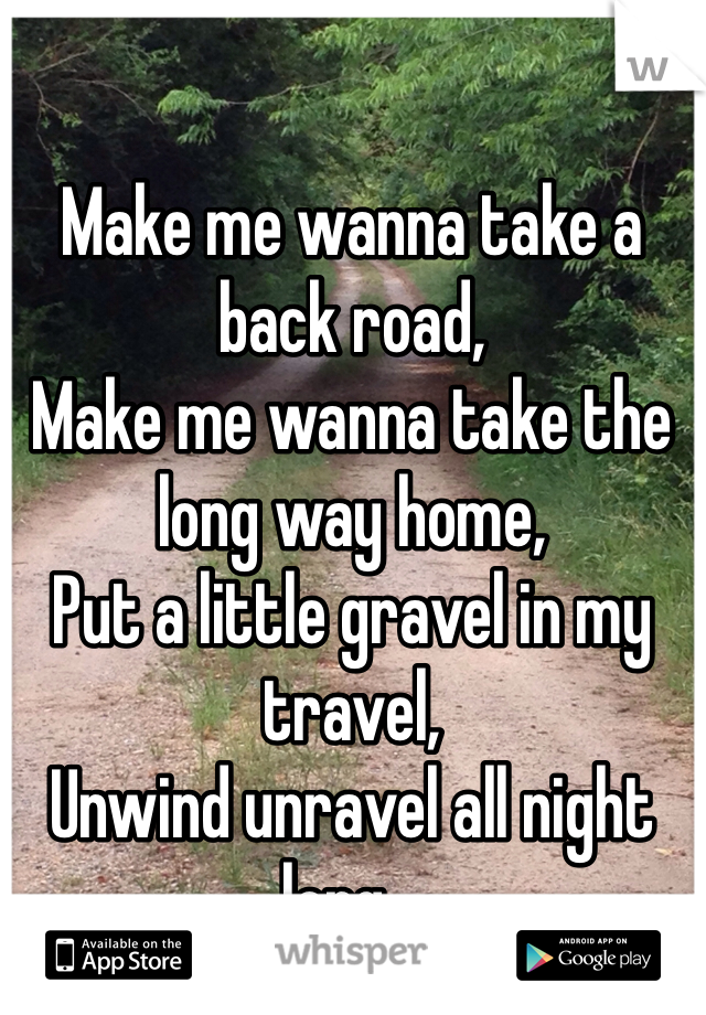 Make me wanna take a back road,
Make me wanna take the long way home,
Put a little gravel in my travel, 
Unwind unravel all night long...