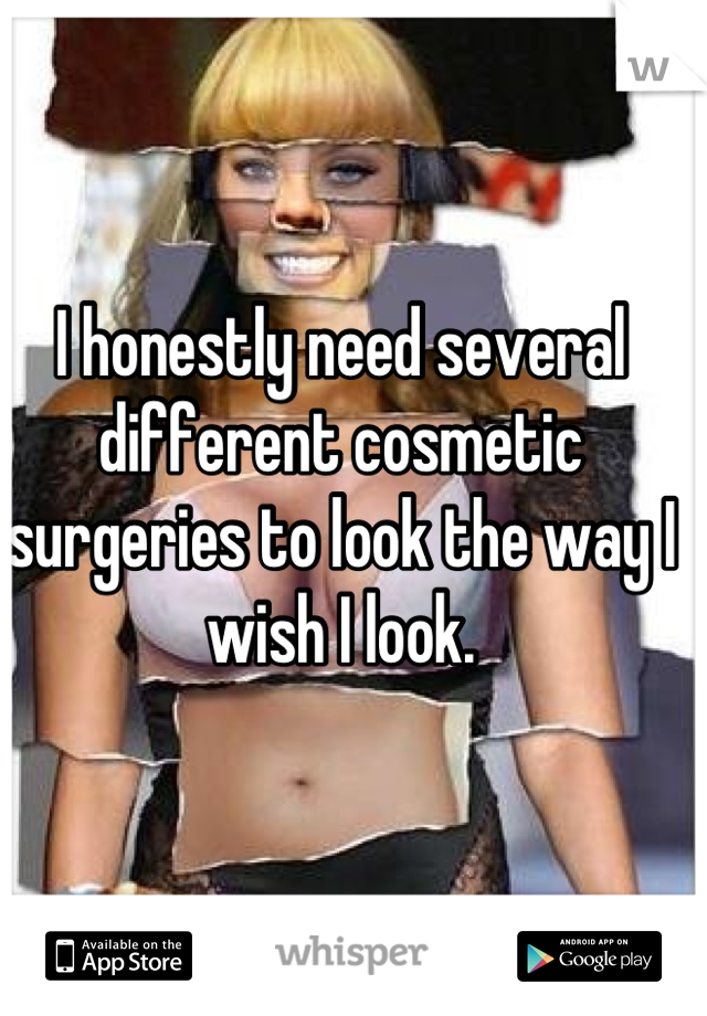 I honestly need several different cosmetic surgeries to look the way I wish I look.