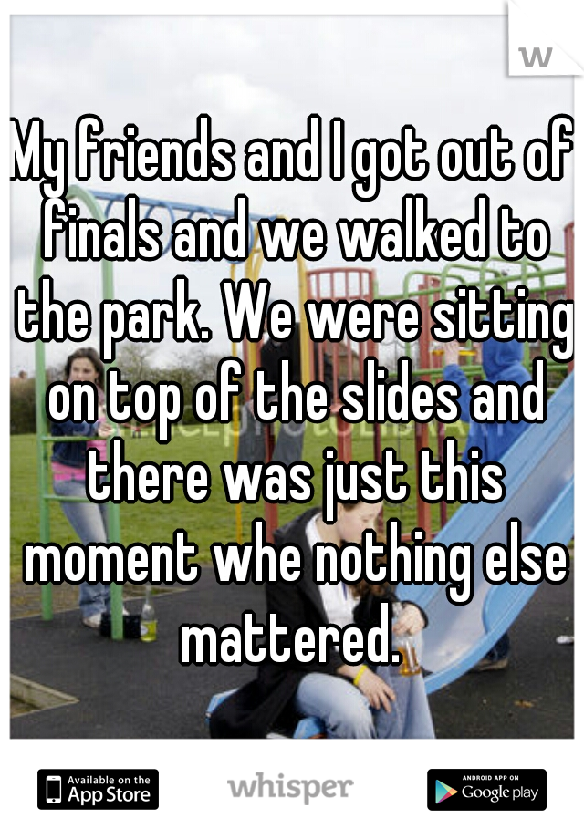 My friends and I got out of finals and we walked to the park. We were sitting on top of the slides and there was just this moment whe nothing else mattered. 