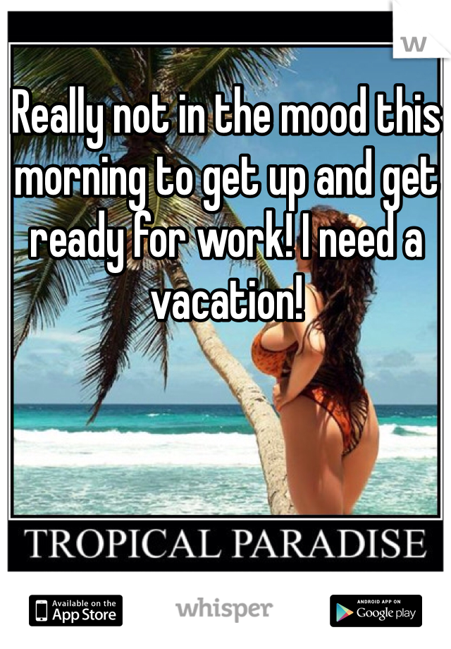Really not in the mood this morning to get up and get ready for work! I need a vacation!