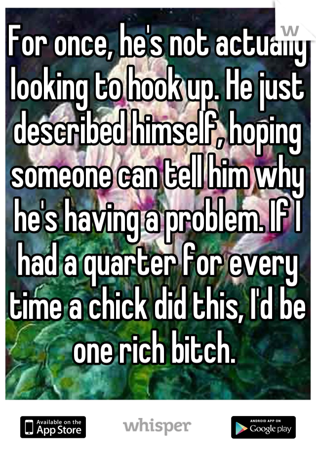 For once, he's not actually looking to hook up. He just described himself, hoping someone can tell him why he's having a problem. If I had a quarter for every time a chick did this, I'd be one rich bitch. 