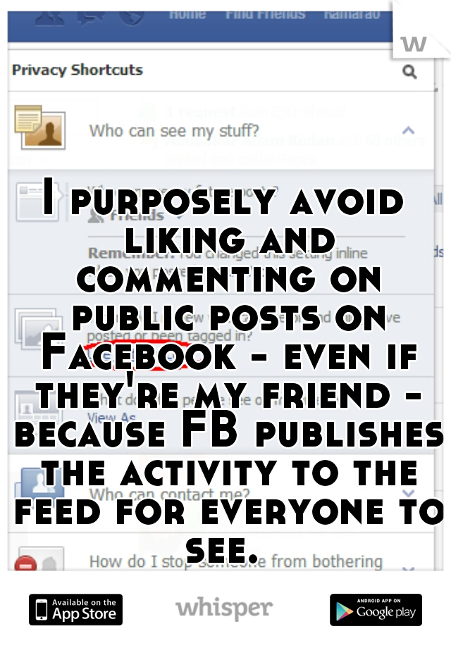 I purposely avoid liking and commenting on public posts on Facebook - even if they're my friend - because FB publishes the activity to the feed for everyone to see. 