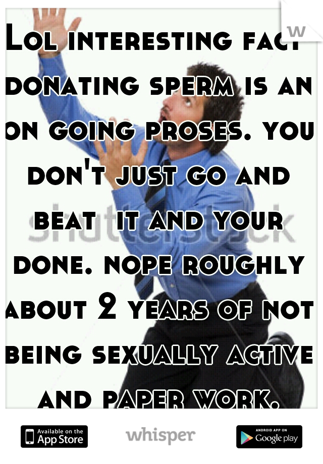 Lol interesting fact donating sperm is an on going proses. you don't just go and beat  it and your done. nope roughly about 2 years of not being sexually active and paper work. well FUCK that lol