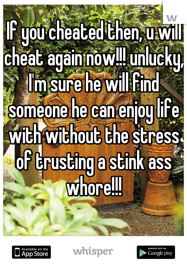 If you cheated then, u will cheat again now!!! unlucky, I'm sure he will find someone he can enjoy life with without the stress of trusting a stink ass whore!!!