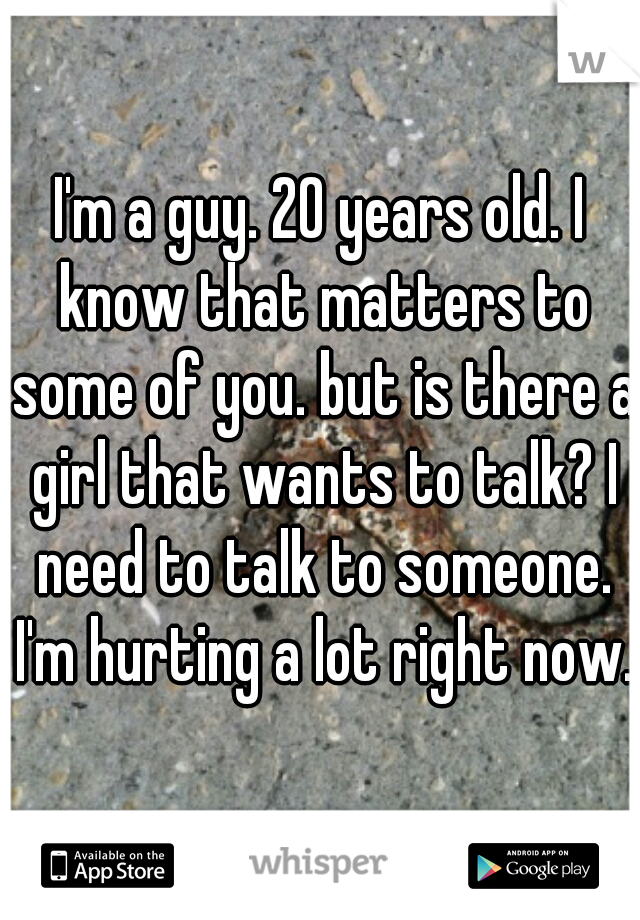 I'm a guy. 20 years old. I know that matters to some of you. but is there a girl that wants to talk? I need to talk to someone. I'm hurting a lot right now.