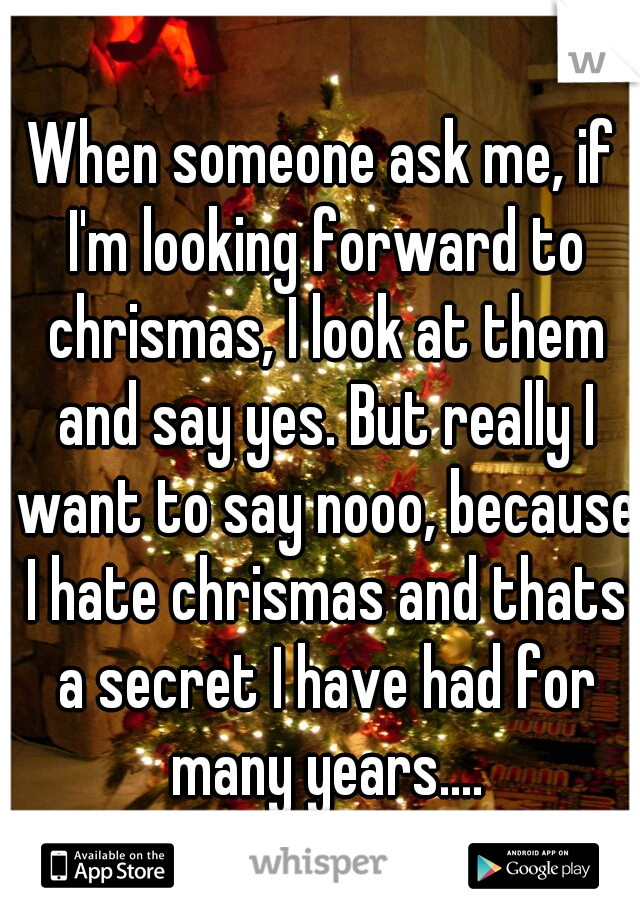 When someone ask me, if I'm looking forward to chrismas, I look at them and say yes. But really I want to say nooo, because I hate chrismas and thats a secret I have had for many years....