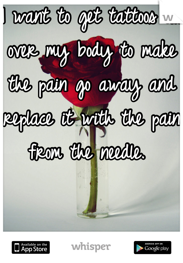 I want to get tattoos all over my body to make the pain go away and replace it with the pain from the needle. 
