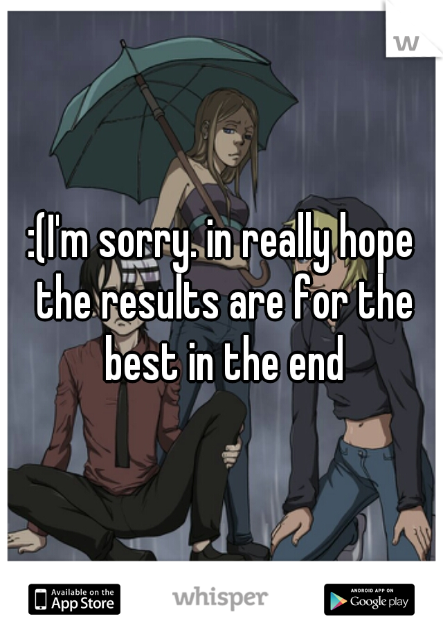 :(I'm sorry. in really hope the results are for the best in the end
