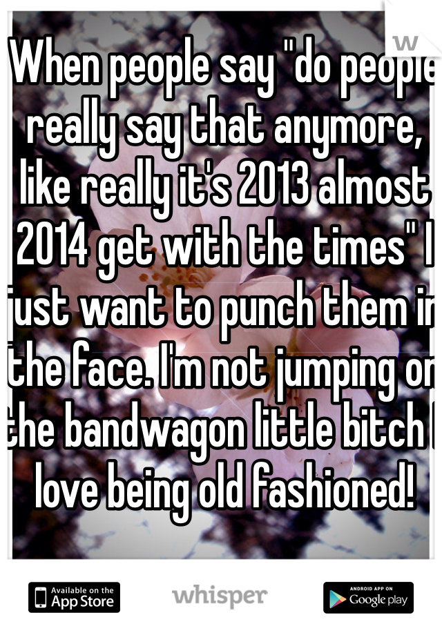 When people say "do people really say that anymore, like really it's 2013 almost 2014 get with the times" I just want to punch them in the face. I'm not jumping on the bandwagon little bitch I love being old fashioned! 