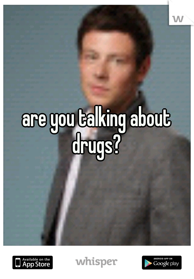 are you talking about drugs? 