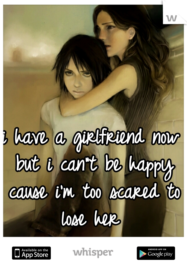 i have a girlfriend now but i can"t be happy cause i'm too scared to lose her 