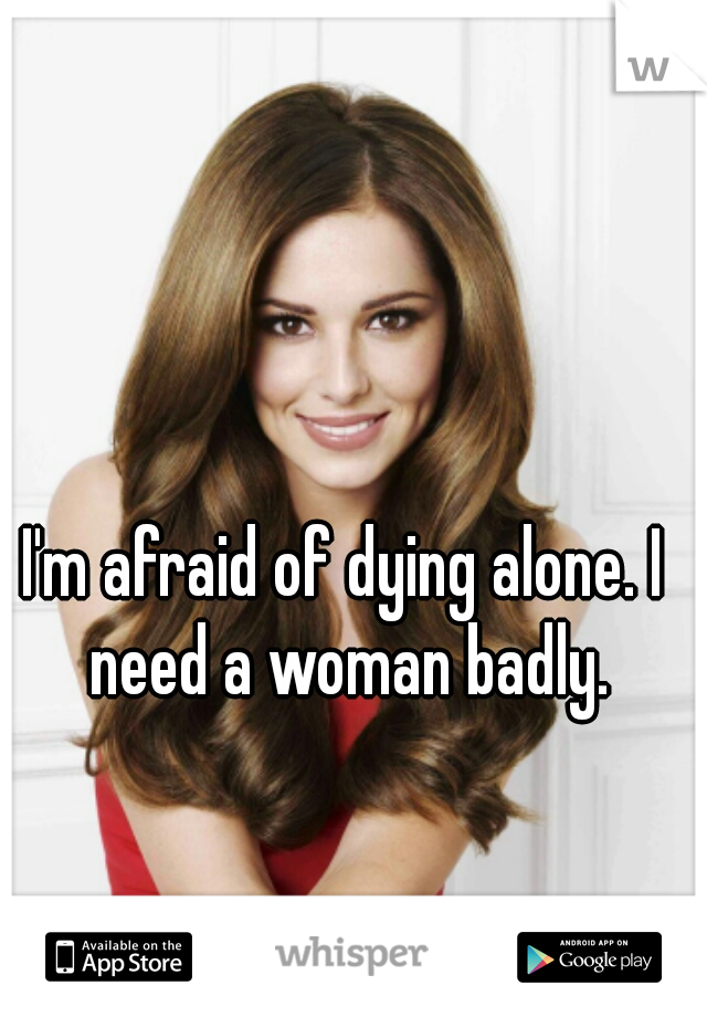 I'm afraid of dying alone. I need a woman badly.
