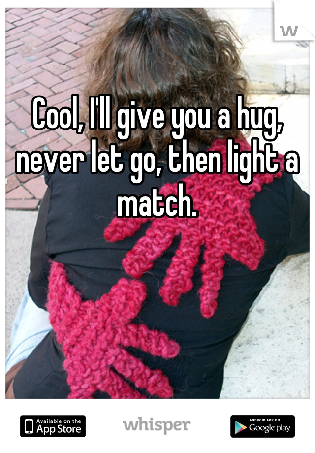 

Cool, I'll give you a hug, never let go, then light a match.