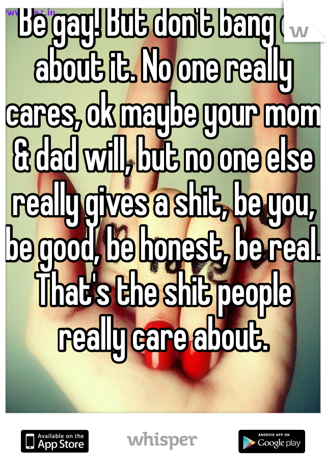 Be gay! But don't bang on about it. No one really cares, ok maybe your mom & dad will, but no one else really gives a shit, be you, be good, be honest, be real. That's the shit people really care about. 