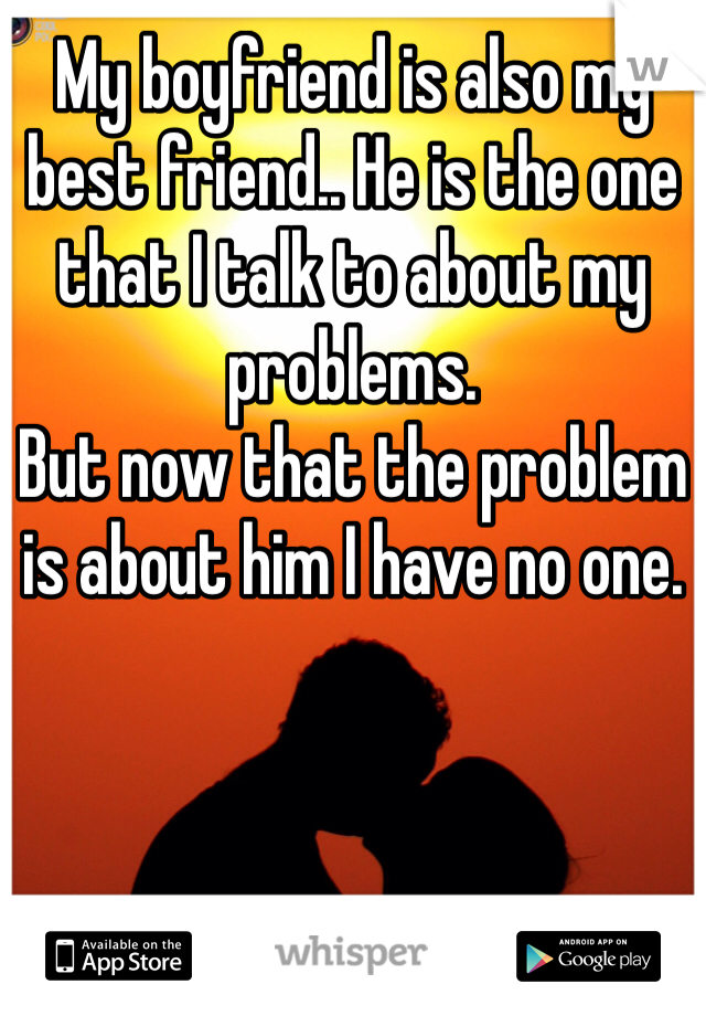 My boyfriend is also my best friend.. He is the one that I talk to about my problems. 
But now that the problem is about him I have no one. 