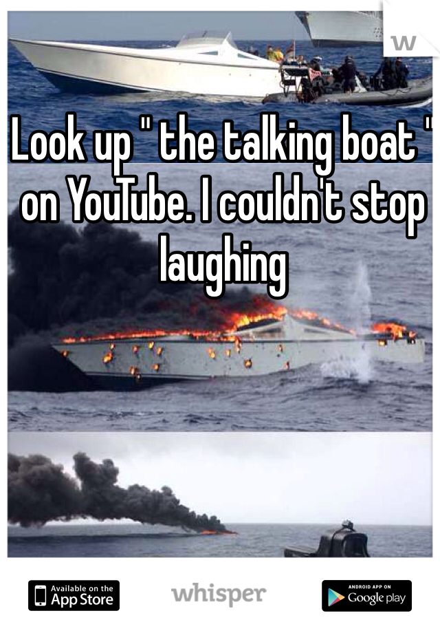 Look up " the talking boat " on YouTube. I couldn't stop laughing 