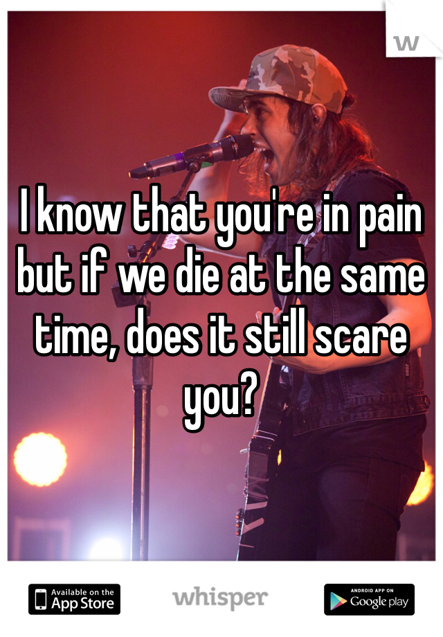 I know that you're in pain but if we die at the same time, does it still scare you? 