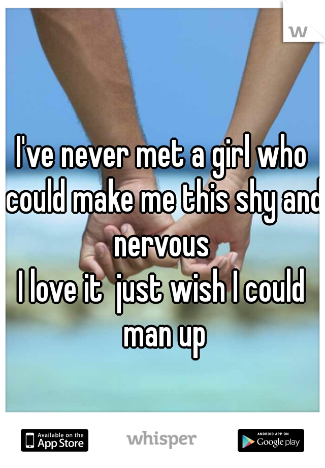 I've never met a girl who could make me this shy and nervous 
I love it  just wish I could man up