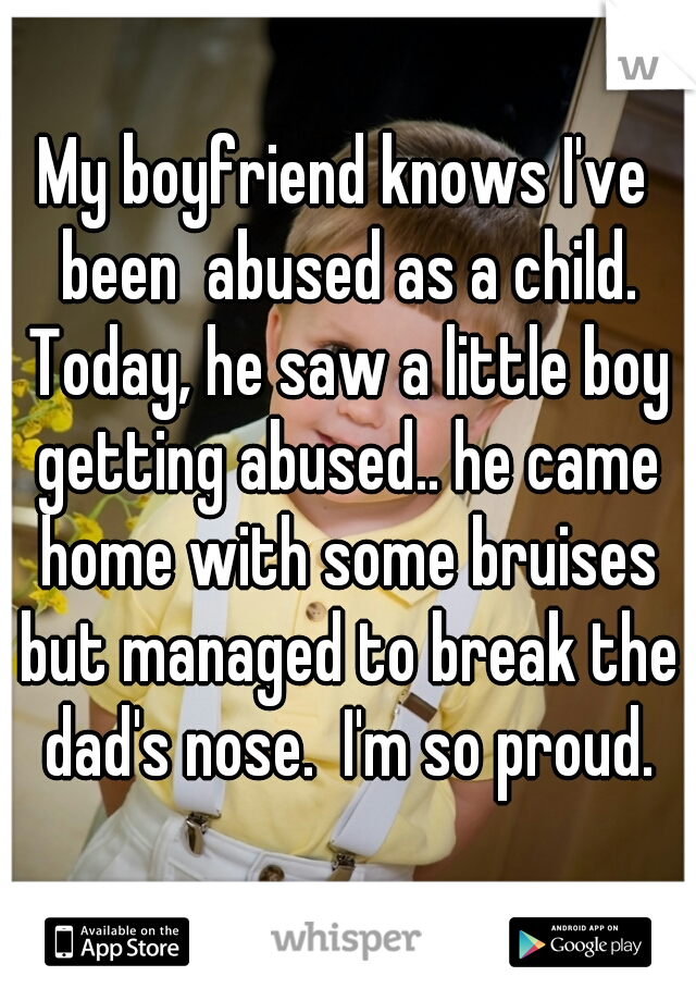 My boyfriend knows I've been  abused as a child. Today, he saw a little boy getting abused.. he came home with some bruises but managed to break the dad's nose.  I'm so proud.