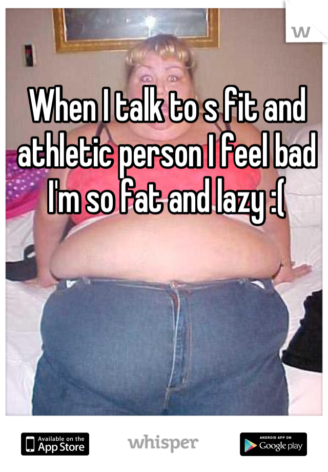 When I talk to s fit and athletic person I feel bad I'm so fat and lazy :(