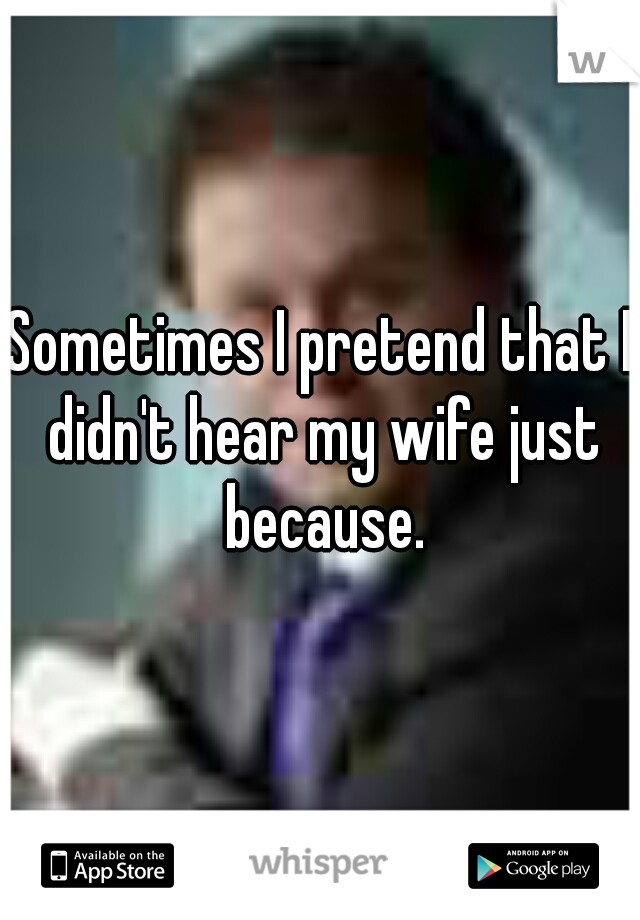 Sometimes I pretend that I didn't hear my wife just because.