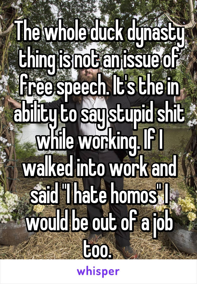 The whole duck dynasty thing is not an issue of free speech. It's the in ability to say stupid shit while working. If I walked into work and said "I hate homos" I would be out of a job too. 
