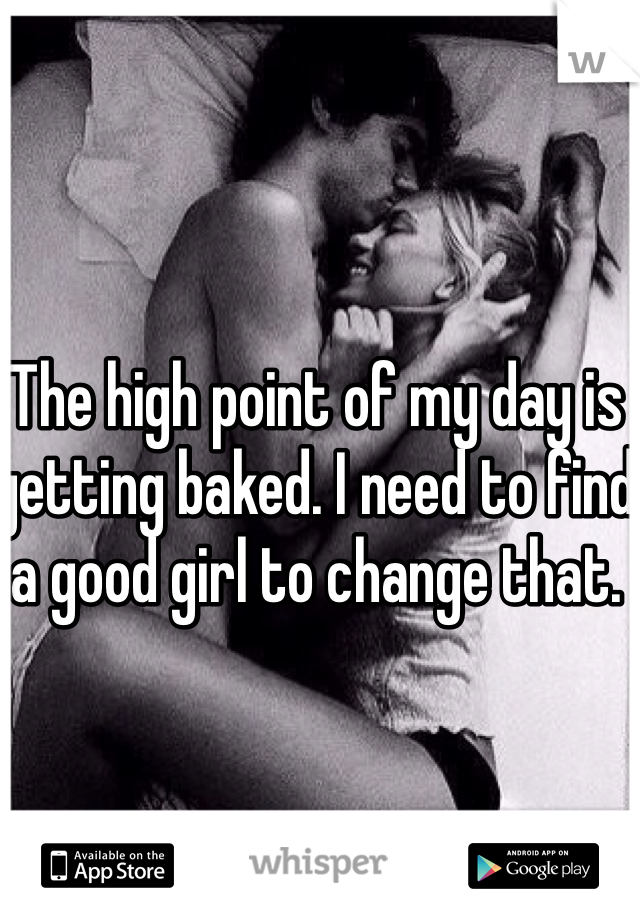 The high point of my day is getting baked. I need to find a good girl to change that. 