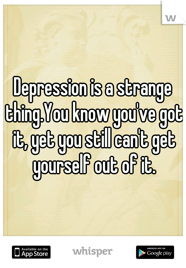 Depression is a strange thing.You know you've got it, yet you still can't get yourself out of it.