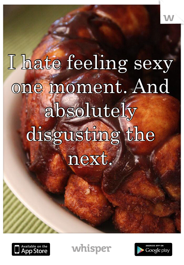 I hate feeling sexy one moment. And absolutely disgusting the next. 