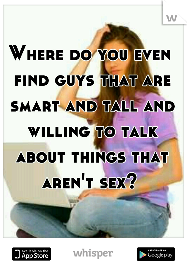 Where do you even find guys that are smart and tall and willing to talk about things that aren't sex? 