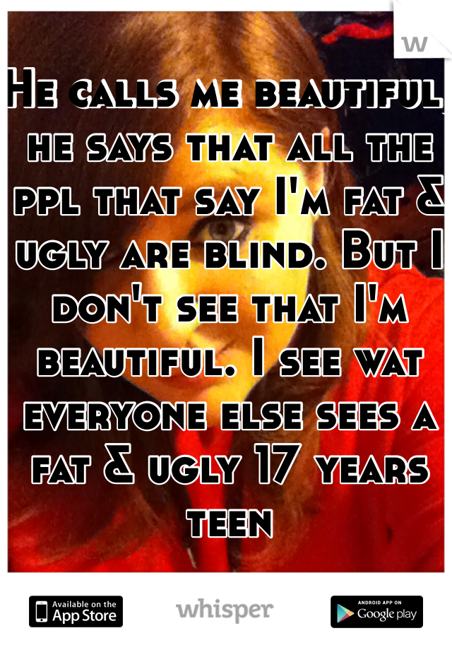 He calls me beautiful, he says that all the ppl that say I'm fat & ugly are blind. But I don't see that I'm beautiful. I see wat everyone else sees a fat & ugly 17 years teen 