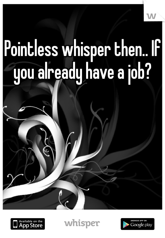 Pointless whisper then.. If you already have a job?