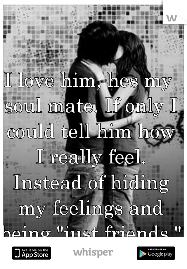 I love him, hes my soul mate. If only I could tell him how I really feel. Instead of hiding my feelings and being "just friends." 