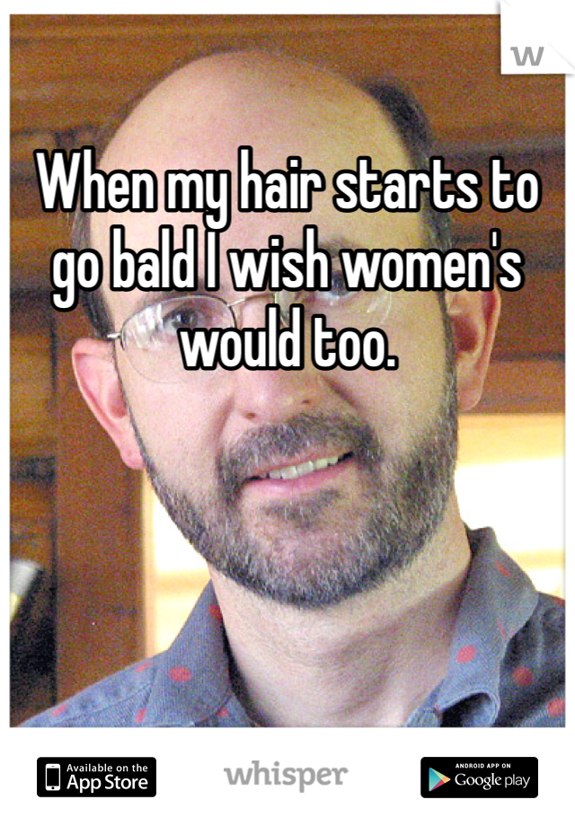 When my hair starts to go bald I wish women's would too. 