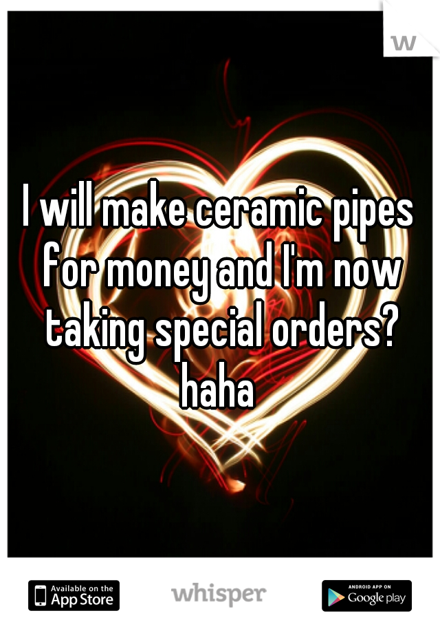 I will make ceramic pipes for money and I'm now taking special orders? haha 