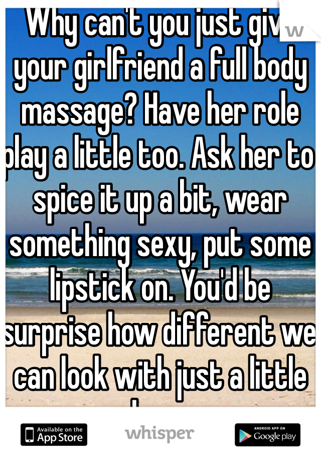 Why can't you just give your girlfriend a full body massage? Have her role play a little too. Ask her to spice it up a bit, wear something sexy, put some lipstick on. You'd be surprise how different we can look with just a little makeup on.