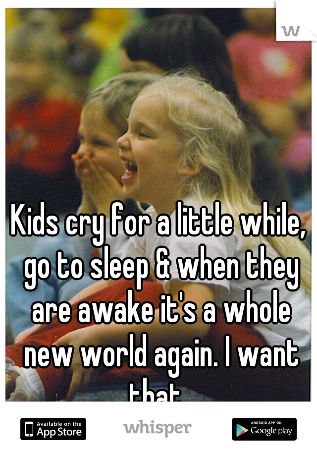 Kids cry for a little while, go to sleep & when they are awake it's a whole new world again. I want that. 