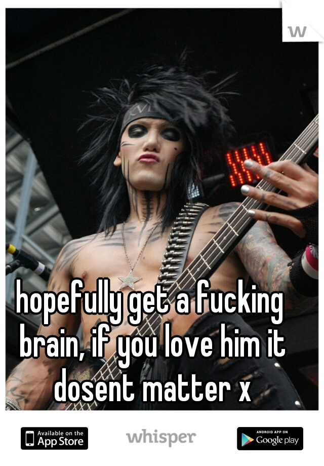 hopefully get a fucking brain, if you love him it dosent matter x