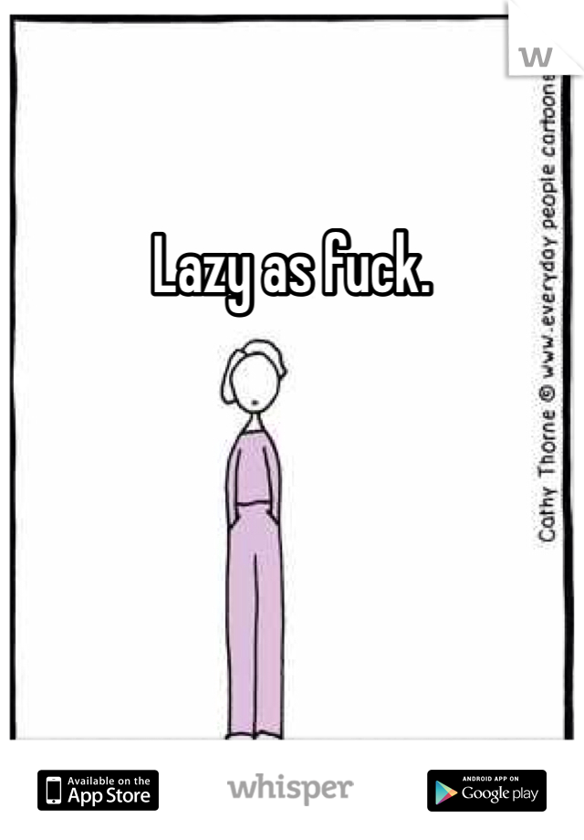 Lazy as fuck.