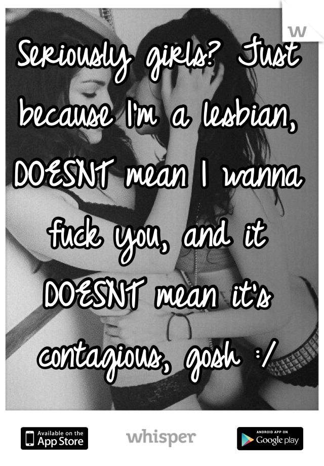 Seriously girls? Just because I'm a lesbian, DOESNT mean I wanna fuck you, and it DOESNT mean it's contagious, gosh :/