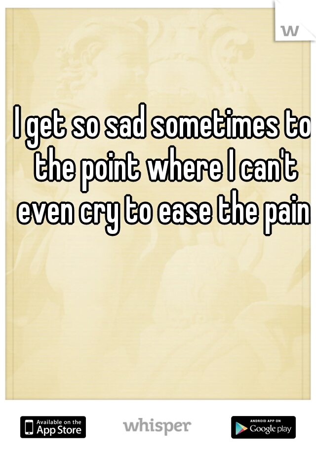 I get so sad sometimes to the point where I can't even cry to ease the pain.